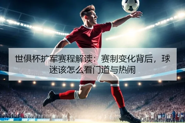 世俱杯扩军赛程解读：赛制变化背后，球迷该怎么看门道与热闹